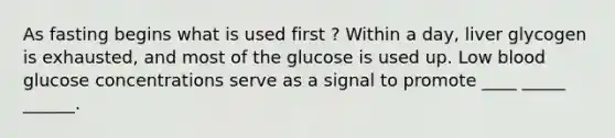 As fasting begins what is used first ? Within a day, liver glycogen is exhausted, and most of the glucose is used up. Low blood glucose concentrations serve as a signal to promote ____ _____ ______.