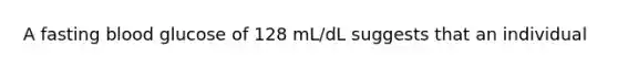 A fasting blood glucose of 128 mL/dL suggests that an individual