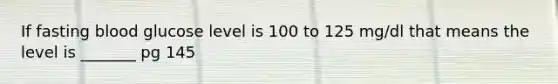 If fasting blood glucose level is 100 to 125 mg/dl that means the level is _______ pg 145