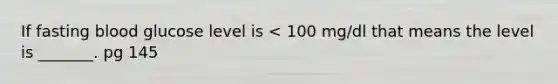 If fasting blood glucose level is < 100 mg/dl that means the level is _______. pg 145