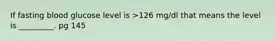 If fasting blood glucose level is >126 mg/dl that means the level is _________. pg 145