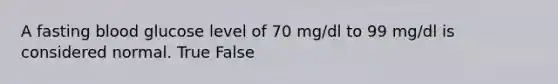 A fasting blood glucose level of 70 mg/dl to 99 mg/dl is considered normal. True False