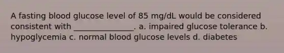 A fasting blood glucose level of 85 mg/dL would be considered consistent with _______________. a. impaired glucose tolerance b. hypoglycemia c. normal blood glucose levels d. diabetes