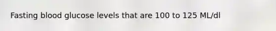 Fasting blood glucose levels that are 100 to 125 ML/dl