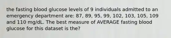 the fasting blood glucose levels of 9 individuals admitted to an emergency department are: 87, 89, 95, 99, 102, 103, 105, 109 and 110 mg/dL. The best measure of AVERAGE fasting blood glucose for this dataset is the?