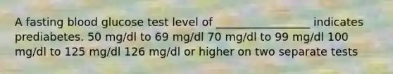 A fasting blood glucose test level of _________________ indicates prediabetes. 50 mg/dl to 69 mg/dl 70 mg/dl to 99 mg/dl 100 mg/dl to 125 mg/dl 126 mg/dl or higher on two separate tests