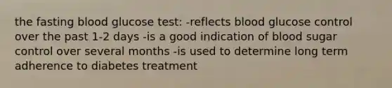 the fasting blood glucose test: -reflects blood glucose control over the past 1-2 days -is a good indication of blood sugar control over several months -is used to determine long term adherence to diabetes treatment