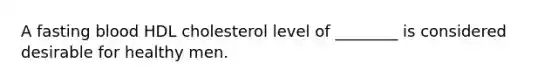 A fasting blood HDL cholesterol level of ________ is considered desirable for healthy men.