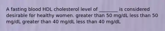 A fasting blood HDL cholesterol level of ________ is considered desirable for healthy women. greater than 50 mg/dL less than 50 mg/dL greater than 40 mg/dL less than 40 mg/dL