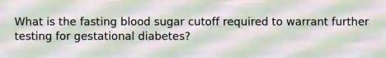 What is the fasting blood sugar cutoff required to warrant further testing for gestational diabetes?