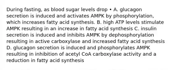 During fasting, as blood sugar levels drop • A. glucagon secretion is induced and activates AMPK by phosphorylation, which increases fatty acid synthesis. B. high ATP levels stimulate AMPK resulting in an increase in fatty acid synthesis C. insulin secretion is induced and inhibits AMPK by dephosphorylation resulting in active carboxylase and increased fatty acid synthesis D. glucagon secretion is induced and phosphorylates AMPK resulting in inhibition of acetyl CoA carboxylase activity and a reduction in fatty acid synthesis