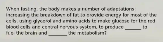 When fasting, the body makes a number of adaptations: increasing the breakdown of fat to provide energy for most of the cells, using glycerol and amino acids to make glucose for the red blood cells and central nervous system, to produce _______ to fuel the brain and ________ the metabolism?