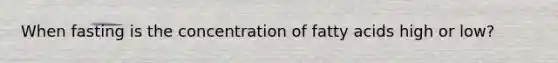 When fasting is the concentration of fatty acids high or low?