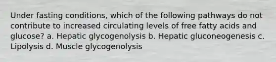 Under fasting conditions, which of the following pathways do not contribute to increased circulating levels of free fatty acids and glucose? a. Hepatic glycogenolysis b. Hepatic gluconeogenesis c. Lipolysis d. Muscle glycogenolysis