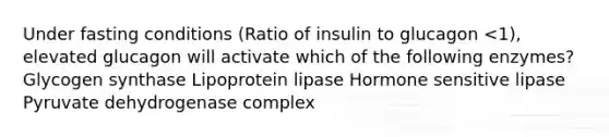 Under fasting conditions (Ratio of insulin to glucagon <1), elevated glucagon will activate which of the following enzymes? Glycogen synthase Lipoprotein lipase Hormone sensitive lipase Pyruvate dehydrogenase complex