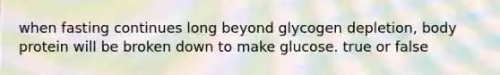 when fasting continues long beyond glycogen depletion, body protein will be broken down to make glucose. true or false