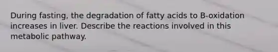 During fasting, the degradation of fatty acids to B-oxidation increases in liver. Describe the reactions involved in this metabolic pathway.