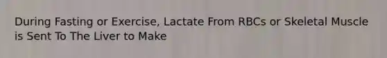 During Fasting or Exercise, Lactate From RBCs or Skeletal Muscle is Sent To The Liver to Make