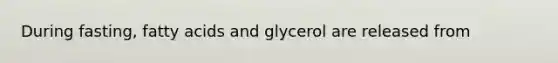 During fasting, fatty acids and glycerol are released from