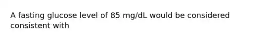 A fasting glucose level of 85 mg/dL would be considered consistent with