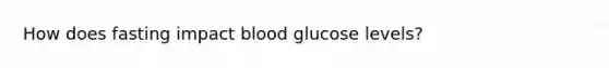 How does fasting impact blood glucose levels?