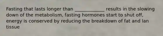 Fasting that lasts longer than _____________ results in the slowing down of the metabolism, fasting hormones start to shut off, energy is conserved by reducing the breakdown of fat and lan tissue