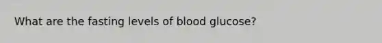 What are the fasting levels of blood glucose?