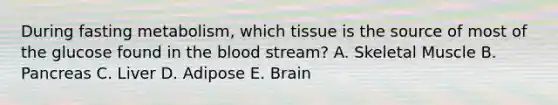 During fasting metabolism, which tissue is the source of most of the glucose found in the blood stream? A. Skeletal Muscle B. Pancreas C. Liver D. Adipose E. Brain