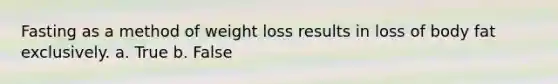 Fasting as a method of weight loss results in loss of body fat exclusively. a. True b. False