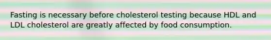 Fasting is necessary before cholesterol testing because HDL and LDL cholesterol are greatly affected by food consumption.