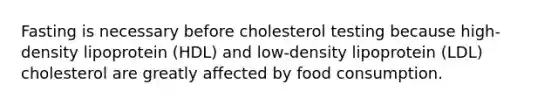 Fasting is necessary before cholesterol testing because high-density lipoprotein (HDL) and low-density lipoprotein (LDL) cholesterol are greatly affected by food consumption.