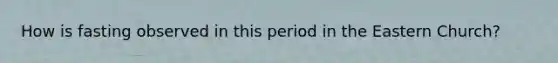 How is fasting observed in this period in the Eastern Church?