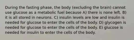 During the fasting phase, the body (excluding the brain) cannot use glucose as a metabolic fuel because A) there is none left. B) it is all stored in neurons. C) insulin levels are low and insulin is needed for glucose to enter the cells of the body. D) glycogen is needed for glucose to enter the cells of the body. E) glucose is needed for insulin to enter the cells of the body.