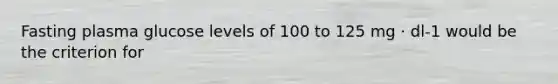Fasting plasma glucose levels of 100 to 125 mg · dl-1 would be the criterion for
