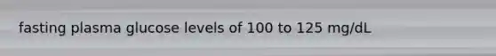 fasting plasma glucose levels of 100 to 125 mg/dL