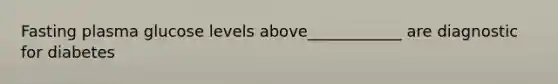 Fasting plasma glucose levels above____________ are diagnostic for diabetes