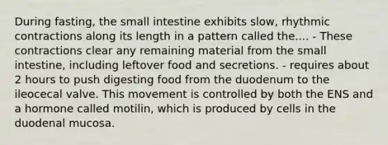 During fasting, the small intestine exhibits slow, rhythmic contractions along its length in a pattern called the.... - These contractions clear any remaining material from the small intestine, including leftover food and secretions. - requires about 2 hours to push digesting food from the duodenum to the ileocecal valve. This movement is controlled by both the ENS and a hormone called motilin, which is produced by cells in the duodenal mucosa.