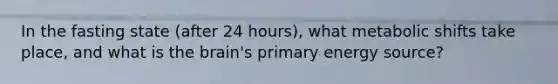 In the fasting state (after 24 hours), what metabolic shifts take place, and what is the brain's primary energy source?