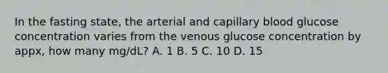 In the fasting state, the arterial and capillary blood glucose concentration varies from the venous glucose concentration by appx, how many mg/dL? A. 1 B. 5 C. 10 D. 15