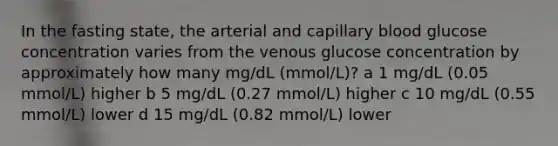 In the fasting state, the arterial and capillary blood glucose concentration varies from the venous glucose concentration by approximately how many mg/dL (mmol/L)? a 1 mg/dL (0.05 mmol/L) higher b 5 mg/dL (0.27 mmol/L) higher c 10 mg/dL (0.55 mmol/L) lower d 15 mg/dL (0.82 mmol/L) lower