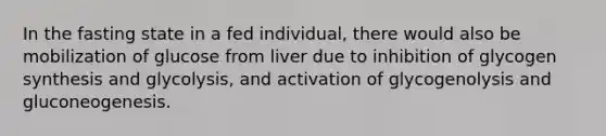 In the fasting state in a fed individual, there would also be mobilization of glucose from liver due to inhibition of glycogen synthesis and glycolysis, and activation of glycogenolysis and gluconeogenesis.