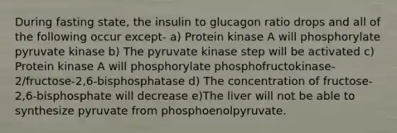 During fasting state, the insulin to glucagon ratio drops and all of the following occur except- a) Protein kinase A will phosphorylate pyruvate kinase b) The pyruvate kinase step will be activated c) Protein kinase A will phosphorylate phosphofructokinase-2/fructose-2,6-bisphosphatase d) The concentration of fructose-2,6-bisphosphate will decrease e)The liver will not be able to synthesize pyruvate from phosphoenolpyruvate.