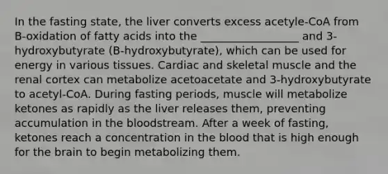 In the fasting state, the liver converts excess acetyle-CoA from B-oxidation of fatty acids into the __________________ and 3-hydroxybutyrate (B-hydroxybutyrate), which can be used for energy in various tissues. Cardiac and skeletal muscle and the renal cortex can metabolize acetoacetate and 3-hydroxybutyrate to acetyl-CoA. During fasting periods, muscle will metabolize ketones as rapidly as the liver releases them, preventing accumulation in the bloodstream. After a week of fasting, ketones reach a concentration in the blood that is high enough for the brain to begin metabolizing them.