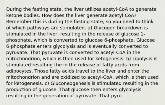 During the fasting state, the liver utilizes acetyl-CoA to generate ketone bodies. How does the liver generate acetyl-CoA? Remember this is during the fasting state, so you need to think of which pathways are stimulated. a) Glycogen breakdown is stimulated in the liver, resulting in the release of glucose 1-phosphate, which is converted to glucose 6-phosphate. Glucose 6-phosphate enters glycolysis and is eventually converted to pyruvate. That pyruvate is converted to acetyl-CoA in the mitochondrion, which is then used for ketogenesis. b) Lipolysis is stimulated resulting the in the release of fatty acids from adipocytes. Those fatty acids travel to the liver and enter the mitochondrion and are oxidized to acetyl-CoA, which is then used for ketogenesis. c) Gluconeogenesis is stimulated resulting in the production of glucose. That glucose then enters glycolysis resulting in the generation of pyruvate. That pyru