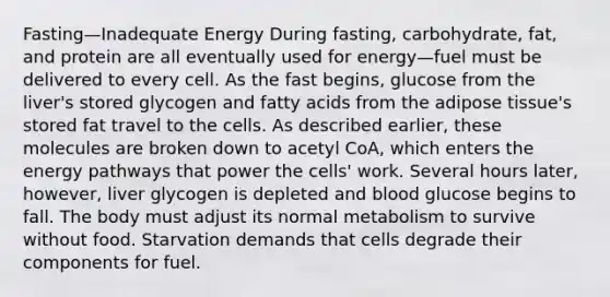 Fasting—Inadequate Energy During fasting, carbohydrate, fat, and protein are all eventually used for energy—fuel must be delivered to every cell. As the fast begins, glucose from the liver's stored glycogen and fatty acids from the adipose tissue's stored fat travel to the cells. As described earlier, these molecules are broken down to acetyl CoA, which enters the energy pathways that power the cells' work. Several hours later, however, liver glycogen is depleted and blood glucose begins to fall. The body must adjust its normal metabolism to survive without food. Starvation demands that cells degrade their components for fuel.