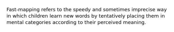 Fast-mapping refers to the speedy and sometimes imprecise way in which children learn new words by tentatively placing them in mental categories according to their perceived meaning.