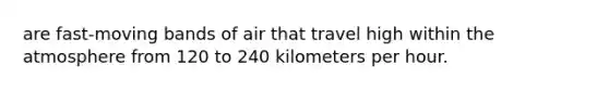 are fast-moving bands of air that travel high within the atmosphere from 120 to 240 kilometers per hour.