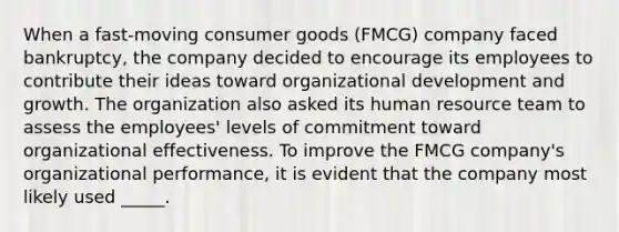 When a fast-moving consumer goods (FMCG) company faced bankruptcy, the company decided to encourage its employees to contribute their ideas toward organizational development and growth. The organization also asked its human resource team to assess the employees' levels of commitment toward organizational effectiveness. To improve the FMCG company's organizational performance, it is evident that the company most likely used _____.