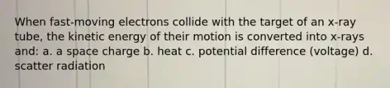 When fast-moving electrons collide with the target of an x-ray tube, the kinetic energy of their motion is converted into x-rays and: a. a space charge b. heat c. potential difference (voltage) d. scatter radiation