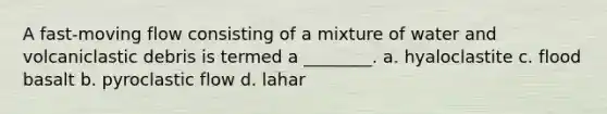 A fast-moving flow consisting of a mixture of water and volcaniclastic debris is termed a ________. a. hyaloclastite c. flood basalt b. pyroclastic flow d. lahar